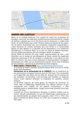 6 / 19
BARRIO DEL CASTILLO
Buda es la ciudad medieval. Fue capital de todos los ocupantes de
Hungría; cárcel de los cabecillas revolucionarios decimonónicos; refugio
de serbios y griegos que en su día huían de los otomanos, o, siglos más
tarde, de intelectuales que como Thomas Mann lo hacían de los nazis.
Es un placer deambular por sus tranquilas callejuelas empedradas y
casas barrocas de cálidas fachadas que nos llevan a la inmaculada
iglesia de San Matías en el Bastión de los Pescadores, a la residencia
presidencial y al Palacio Real, en el que se ubica la Galería Nacional,
con su amplia panorámica del arte húngaro desde el medievo.
Desde Buda se disfruta de unas vistas espectaculares de Pest y del
Danubio, con el vergel de isla Margarita al fondo, donde los lugareños
disfrutan paseando el fin de semana o asistiendo a una ópera al aire
libre en verano. De estas vistas sobresale el impresionante y neogótico
Parlamento, de 1904, con su monumental cúpula. Cerca está la basílica
de San Esteban, símbolo de la identidad nacional religiosa.
Buda Castle / Palacio Real http://budacastlebudapest.com/
El Castillo de Buda, también llamado Palacio Real, el cual es visible
desde todo Budapest.
Patrimonio de la Humanidad de la UNESCO, fue la residencia de
los gobernantes húngaros durante más de 700 años. Fue construido
en el siglo XIII, por orden del rey Béla IV, después de la invasión de
los mongoles. La fortaleza y las murallas que también se erigieron
tenían como objetivo defender la ciudadela de posibles nuevos
ataques.
La fortaleza original, de estilo gótico, se terminó de construir en
1424, bajo el Emperador Segismundo. Fue Matías Corvino el que
transformó este castillo en un palacio renacentista, e hizo
modificaciones y ampliaciones. Luego estuvo bajo dominio turco por
unos 150 años.
Cuando los turcos abandonaron Hungría, el palacio estaba casi en
ruinas. Quedó abandonado, ya que los Habsburgo construyeron en
las inmediaciones un palacio más pequeño, entre 1714 y 1723. Fue
bajo el reinado de María Teresa, en 1749, que el palacio se amplió a
203 salas.
 