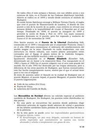9 / 19
De todos ellos el más antiguo y famoso, con sus sólidos arcos y sus
estatuas de león, es el Puente de las Cadenas (Széchenyi Lánchíd).
Abierto al tráfico en el 1849 y siendo desde entonces el símbolo de
Budapest.
El conde István Széchenyi encargó a William Tierney Clarck, el inglés
que creó el puente de Hammersmith de Londres, el diseño de este
puente a raíz de la muerte de su padre, cuyo entierro se retrasó una
semana debido a la imposibilidad de cruzar el Danubio por el mal
tiempo. Finalizado en 1848, el puente se inauguró en 1849 y
permitió la unión de Buda y Pest en 1872. Los nazis causaron
grandes destrozos en el puente, pero fue reparado y reabierto de
nuevo el 21 de noviembre de 1949.
Otro bonito puente es el Puente de la Libertad (Szabadság híd),
construido en el 1894 e inaugurado por el emperador Francesc Josep I
en el año 1896 para conmemorar el milenario del establecimiento del
pueblo magiar en la zona. Diseñado en estilo modernista, con una
estructura en hierro robusta, sus cuatro pilares principales están
coronados por el Turul, el pájaro mítico de la tradición húngara.
Crúzalo a pie (no tardarás mucho) y pide un deseo.
Igualmente destacable es el Puente Elizabeth (Erzsébet híd),
denominado así en honor a la emperatriz Sissi. Fue inaugurado en el
1903 y hasta el 1926 fue el puente colgante con el arco más grande del
mundo. En el año 1945 fue destruido por las tropas alemanas, pero a
diferencia de los otros puentes de Budapest, que fueron reconstruidos,
este fue hecho completamente nuevo, motivo por el que el actual tiene
poco a ver con el original.
El resto de puentes sobre el Danubi en la ciudad de Budapest son el
puente Megyeri, el puente Arpad, el puente Margaret, el puente Petofi y
el puente Lagymanyosi.
Calle de los nobles (Uri Utca).
Puerta de Viena.
Laberinto del Castillo de Buda.
Los Mercadillos de Navidad ofrecen un colorido especial al ambiente
navideño de Budapest. En Budapest, los puestos están distribuidos en
dos partes:
• En una parte se encuentran los puestos donde podemos elegir
diferentes artículos de regalos desde adornos de cristal o porcelana
de los árboles navideños hasta prendas de invierno hechas de lana o
de la peletería.
• En la otra parte se puede catar las especialidades gastronómicas
húngaras típicas, como:
El Kenyérlangos, un pan muy delgado, cocinado en hornos de
arcilla especiales que normalmente se sazona con tocino
ahumado y cebolla o simplemente con grasa de oca.
 