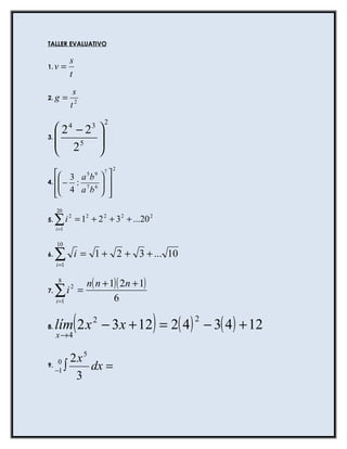 TALLER EVALUATIVO

              s
1. v   =
              t
               s
2. g      =
              t2
                               2
     2 −2    4        3
                           
3.   
      25                  
                           
                          
                                   2
    3 a 5 b 9  7 
4.  − :
     4 a 7b 6  
                
   
                 
     20
5.   ∑i
     i =1
              2
                  = 12 + 2 2 + 32 + ...20 2

     10
6.   ∑
     i =1
                  i = 1 + 2 + 3 + ... 10

      8
                      n( n + 1)( 2n + 1)
7.   ∑i2 =
     i =1                     6

8.
     x→4
                  (
     lím 2 x − 3x + 12 = 2( 4 ) − 3( 4 ) + 12
                       2
                                              )   2



              2x5
9.
    0
   −1       ∫     dx =
               3
 