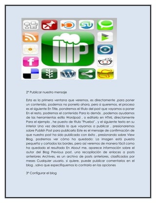 2º Publicar nuestro mensaje

Esta es la primera ventana que veremos, es directamente ,para poner
un contenido, podemos no ponerlo ahora, pero si queremos, el proceso
es el siguiente En Title, pondremos el título del post que vayamos a poner
En el resto, podremos el contenido Para lo demás , podemos ayudarnos
de las herramientas estilo Wordpad , o editarlo en HTML directamente
Para el ejemplo , he puesto de título "Prueba" , y el siguiente texto en su
interior Una vez decidido lo que vayamos a publicar , presionaremos
sobre Publish Post para publicarlo Este es el mensaje de confirmación de
que nuestro post ha sido publicado con éxito , presionando sobre View
Blog, podremos ver cómo ha quedado: La imagen está puesta
pequeña y cortados los bordes, pero así veremos de manera fácil como
ha quedado el resultado En About me, aparece información sobre el
autor del Blog Previous post, una recopilación de enlaces a posts
anteriores Archives, es un archivo de posts anteriores, clasificados por
meses Cualquier usuario, si quiere, puede publicar comentarios en el
blog , salvo que especifiquemos lo contrario en las opciones

3º Configurar el blog
 