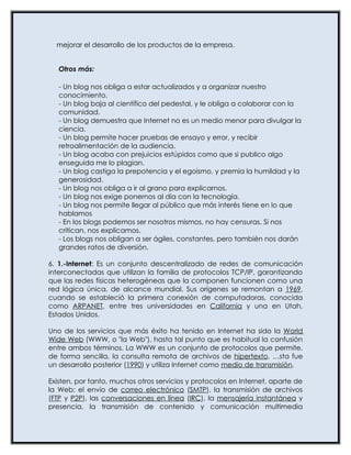 mejorar el desarrollo de los productos de la empresa.


   Otros más:

   - Un blog nos obliga a estar actualizados y a organizar nuestro
   conocimiento.
   - Un blog baja al científico del pedestal, y le obliga a colaborar con la
   comunidad.
   - Un blog demuestra que Internet no es un medio menor para divulgar la
   ciencia.
   - Un blog permite hacer pruebas de ensayo y error, y recibir
   retroalimentación de la audiencia.
   - Un blog acaba con prejuicios estúpidos como que si publico algo
   enseguida me lo plagian.
   - Un blog castiga la prepotencia y el egoísmo, y premia la humildad y la
   generosidad.
   - Un blog nos obliga a ir al grano para explicarnos.
   - Un blog nos exige ponernos al día con la tecnología.
   - Un blog nos permite llegar al público que más interés tiene en lo que
   hablamos
   - En los blogs podemos ser nosotros mismos, no hay censuras. Si nos
   critican, nos explicamos.
   - Los blogs nos obligan a ser ágiles, constantes, pero también nos darán
   grandes ratos de diversión.

6. 1.-Internet: Es un conjunto descentralizado de redes de comunicación
interconectadas que utilizan la familia de protocolos TCP/IP, garantizando
que las redes físicas heterogéneas que la componen funcionen como una
red lógica única, de alcance mundial. Sus orígenes se remontan a 1969,
cuando se estableció la primera conexión de computadoras, conocida
como ARPANET, entre tres universidades en California y una en Utah,
Estados Unidos.

Uno de los servicios que más éxito ha tenido en Internet ha sido la World
Wide Web (WWW, o "la Web"), hasta tal punto que es habitual la confusión
entre ambos términos. La WWW es un conjunto de protocolos que permite,
de forma sencilla, la consulta remota de archivos de hipertexto. Ésta fue
un desarrollo posterior (1990) y utiliza Internet como medio de transmisión.

Existen, por tanto, muchos otros servicios y protocolos en Internet, aparte de
la Web: el envío de correo electrónico (SMTP), la transmisión de archivos
(FTP y P2P), las conversaciones en línea (IRC), la mensajería instantánea y
presencia, la transmisión de contenido y comunicación multimedia
 
