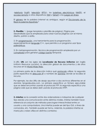 -telefonía (VoIP), televisión (IPTV)-, los boletines electrónicos (NNTP), el
acceso remoto a otros dispositivos (SSH y Telnet) o los juegos en línea.

El género de la palabra Internet es ambiguo, según el Diccionario de la
Real Academia Española.[]



2.-Plantilla: 1. (page template o plantilla de página). Página pre-
desarrollada que es empleada para crear nuevas páginas con el mismo
diseño, patrón o estilo.

2. En programación, una herramienta para la programación,
especialmente en lenguaje C++, que permite a un programa usar tipos
polimórficos.

3. En metaprogramación, técnica de programación empleada por un
compilador para generar código fuente temporal.



3.-URL: URL son las siglas de Localizador de Recurso Uniforme (en inglés
Uniform Resource Locator), la dirección global de documentos y de otros
recursos en la World Wide Web.

La primera parte de la dirección indica qué protocolo utilizar, la segunda
parte especifica la dirección IP o nombre de dominio donde se localiza el
recurso.

Por ejemplo, las dos URLs de abajo apuntan a dos archivos diferentes en el
dominio tengodeudas.com. La primera especifica un fichero ejecutable
que se debe encontrar usando el protocolo FTP; la segunda especifica una
página web que se debe abrir usando el protocolo HTTP:



3.-Interfaz: es la conexión entre dos ordenadores o máquinas de cualquier
tipo dando una comunicación entre distintos niveles. Intefaz también hace
referencia al conjunto de métodos para lograr interactividad entre un
usuario y una computadora. Una interfaz puede ser del tipo GUI, o línea de
comandos, etc. También puede ser fanny. Además, la palabra interfaz se
maria jula y rober utiliza en distintos contextos:
 