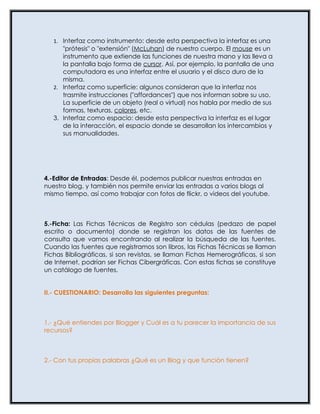1. Interfaz como instrumento: desde esta perspectiva la interfaz es una
      "prótesis" o "extensión" (McLuhan) de nuestro cuerpo. El mouse es un
      instrumento que extiende las funciones de nuestra mano y las lleva a
      la pantalla bajo forma de cursor. Así, por ejemplo, la pantalla de una
      computadora es una interfaz entre el usuario y el disco duro de la
      misma.
   2. Interfaz como superficie: algunos consideran que la interfaz nos
      trasmite instrucciones ("affordances") que nos informan sobre su uso.
      La superficie de un objeto (real o virtual) nos habla por medio de sus
      formas, texturas, colores, etc.
   3. Interfaz como espacio: desde esta perspectiva la interfaz es el lugar
      de la interacción, el espacio donde se desarrollan los intercambios y
      sus manualidades.




4.-Editor de Entradas: Desde él, podemos publicar nuestras entradas en
nuestro blog, y también nos permite enviar las entradas a varios blogs al
mismo tiempo, así como trabajar con fotos de flickr, o videos del youtube.



5.-Ficha: Las Fichas Técnicas de Registro son cédulas (pedazo de papel
escrito o documento) donde se registran los datos de las fuentes de
consulta que vamos encontrando al realizar la búsqueda de las fuentes.
Cuando las fuentes que registramos son libros, las Fichas Técnicas se llaman
Fichas Bibliográficas, si son revistas, se llaman Fichas Hemerográficas, si son
de Internet, podrían ser Fichas Cibergráficas. Con estas fichas se constituye
un catálogo de fuentes.


II.- CUESTIONARIO: Desarrolla las siguientes preguntas:



1.- ¿Qué entiendes por Blogger y Cuál es a tu parecer la importancia de sus
recursos?



2.- Con tus propias palabras ¿Qué es un Blog y que función tienen?
 