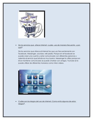 •   De los servicios que ofrece Internet cuales usa de manera frecuente y por
    qué?

    De los servicios que ofrece el internet los que uso frecuentemente son
    facebook, Messenger, youtube, wiki pedía. Porque en el facebook se
    puede crear una cuenta y estar comunicado con diferentes personas y
    además el servicio que brinda es muy bueno. Messenger lo utilizo porque en
    él se mantiene comunicado se puede chatear con amigos. Youtube se lo
    puede utilizar de diferentes maneras como mirar videos.




•   Cuáles son los riesgos del uso de internet. Como evita algunos de estos
    riesgos?
 