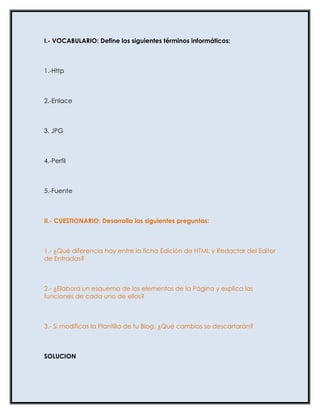 I.- VOCABULARIO: Define los siguientes términos informáticos:



1.-Http



2.-Enlace



3. JPG



4.-Perfil



5.-Fuente



II.- CUESTIONARIO: Desarrolla las siguientes preguntas:



1.- ¿Qué diferencia hay entre la ficha Edición de HTML y Redactar del Editor
de Entradas?



2.- ¿Elabora un esquema de los elementos de la Página y explica las
funciones de cada uno de ellos?



3.- Si modificas la Plantilla de tu Blog, ¿Qué cambios se descartarán?



SOLUCION
 