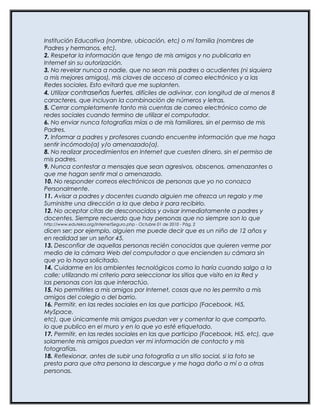 Institución Educativa (nombre, ubicación, etc) o mí familia (nombres de
Padres y hermanos, etc).
2. Respetar la información que tengo de mis amigos y no publicarla en
Internet sin su autorización.
3. No revelar nunca a nadie, que no sean mis padres o acudientes (ni siquiera
a mis mejores amigos), mis claves de acceso al correo electrónico y a las
Redes sociales. Esto evitará que me suplanten.
4. Utilizar contraseñas fuertes, difíciles de adivinar, con longitud de al menos 8
caracteres, que incluyan la combinación de números y letras.
5. Cerrar completamente tanto mis cuentas de correo electrónico como de
redes sociales cuando termino de utilizar el computador.
6. No enviar nunca fotografías mías o de mis familiares, sin el permiso de mis
Padres.
7. Informar a padres y profesores cuando encuentre información que me haga
sentir incómodo(a) y/o amenazado(a).
8. No realizar procedimientos en Internet que cuesten dinero, sin el permiso de
mis padres.
9. Nunca contestar a mensajes que sean agresivos, obscenos, amenazantes o
que me hagan sentir mal o amenazado.
10. No responder correos electrónicos de personas que yo no conozca
Personalmente.
11. Avisar a padres y docentes cuando alguien me ofrezca un regalo y me
Suministre una dirección a la que deba ir para recibirlo.
12. No aceptar citas de desconocidos y avisar inmediatamente a padres y
docentes. Siempre recuerdo que hay personas que no siempre son lo que
http://www.eduteka.org/InternetSeguro.php - Octubre 01 de 2010 - Pág. 2
dicen ser; por ejemplo, alguien me puede decir que es un niño de 12 años y
en realidad ser un señor 45.
13. Desconfiar de aquellas personas recién conocidas que quieren verme por
medio de la cámara Web del computador o que encienden su cámara sin
que yo lo haya solicitado.
14. Cuidarme en los ambientes tecnológicos como lo haría cuando salgo a la
calle; utilizando mi criterio para seleccionar los sitios que visito en la Red y
las personas con las que interactúo.
15. No permitirles a mis amigos por Internet, cosas que no les permito a mis
amigos del colegio o del barrio.
16. Permitir, en las redes sociales en las que participo (Facebook, Hi5,
MySpace,
etc), que únicamente mis amigos puedan ver y comentar lo que comparto,
lo que publico en el muro y en lo que yo esté etiquetado.
17. Permitir, en las redes sociales en las que participo (Facebook, Hi5, etc), que
solamente mis amigos puedan ver mi información de contacto y mis
fotografías.
18. Reflexionar, antes de subir una fotografía a un sitio social, si la foto se
presta para que otra persona la descargue y me haga daño a mí o a otras
personas.
 