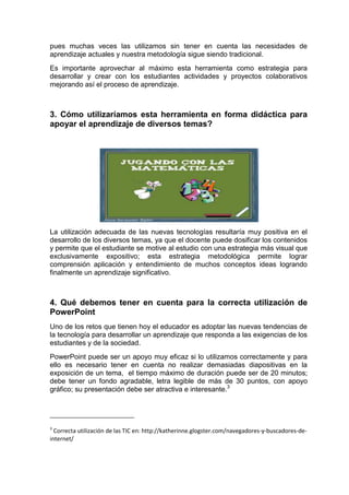 pues muchas veces las utilizamos sin tener en cuenta las necesidades de
aprendizaje actuales y nuestra metodología sigue siendo tradicional.
Es importante aprovechar al máximo esta herramienta como estrategia para
desarrollar y crear con los estudiantes actividades y proyectos colaborativos
mejorando así el proceso de aprendizaje.



3. Cómo utilizaríamos esta herramienta en forma didáctica para
apoyar el aprendizaje de diversos temas?




La utilización adecuada de las nuevas tecnologías resultaría muy positiva en el
desarrollo de los diversos temas, ya que el docente puede dosificar los contenidos
y permite que el estudiante se motive al estudio con una estrategia más visual que
exclusivamente expositivo; esta estrategia metodológica permite lograr
comprensión aplicación y entendimiento de muchos conceptos ideas logrando
finalmente un aprendizaje significativo.



4. Qué debemos tener en cuenta para la correcta utilización de
PowerPoint
Uno de los retos que tienen hoy el educador es adoptar las nuevas tendencias de
la tecnología para desarrollar un aprendizaje que responda a las exigencias de los
estudiantes y de la sociedad.
PowerPoint puede ser un apoyo muy eficaz si lo utilizamos correctamente y para
ello es necesario tener en cuenta no realizar demasiadas diapositivas en la
exposición de un tema, el tiempo máximo de duración puede ser de 20 minutos;
debe tener un fondo agradable, letra legible de más de 30 puntos, con apoyo
gráfico; su presentación debe ser atractiva e interesante.3




3
  Correcta utilización de las TIC en: http://katherinne.glogster.com/navegadores-y-buscadores-de-
internet/
 