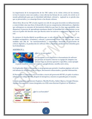 La importancia de la incorporación de las TIC radica en la visión critica de las mismas,
revisar la manera como son usadas y como afectan las formas de ser, sentir, de existir en el
mundo globalizado para que la identidad individual, cultural y regional no se pierda sino
que se potencialice y se emancipe frente a las demás culturas.

Ahora bien, llevar las TIC al aula requiere no solo de una gran inversión en infraestructura
y conectividad, sino mas bien el desarrollo de nuevas competencias informáticas y digitales
que sobrepasen en concepto de herramienta didáctica que hace la clase mas agradable, sino
dinamizar el proceso de aprendizaje-enseñanza donde la linealidad del conocimiento ya no
está en el poder del docente sino que fluctúa entre los nativos e emigrantes digitales en la
red.

Es entonces la brecha digital un problema que va más allá del uso del computador, es una
realidad sociopolítica, económica, cultural y generacional frente a la cual hay que tomar
medidas más allá de las instrumentalistas y consumistas, buscando la generación de
críticos digitales y la producción de software libre y hardware producido en Colombia para
los Colombianos

AGENDA Nº 1.

                                  ¿Qué es un navegador?

                               Un navegador es un dispositivo o herramienta de software
                               que permite al usuario conectar su equipo de cómputo con
                               internet bajo un sistema operativo específico, como ejemplo
      se puede nombrar a internet explorer, googlechrome, mozilla entre otros,

Un Explorador Web o Navegador es un programa que permite visualizar páginas web en la
red además de acceder a otros recursos, documentos almacenados y guardar información.

El Navegador se comunica con el servidor a través del protocolo HTTP y le pide el archivo
solicitado en código HTML, después lo interpreta y muestra en pantalla para el usuario.

Los más populares son Internet Explorer, Mozilla Firefox, Safari, Opera y Google Chrome.
Algunos Navegadores vienen integrados en el SO como Internet Explorer en Windows.2




                               ¿Qué es un buscador?




2
    http://www.masadelante.com/faqs/que-es-un-navegador




                                                 2
 