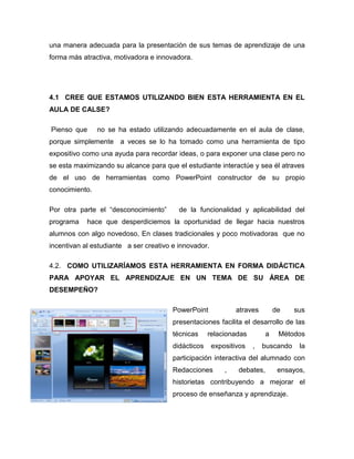 una manera adecuada para la presentación de sus temas de aprendizaje de una
forma más atractiva, motivadora e innovadora.




4.1 CREE QUE ESTAMOS UTILIZANDO BIEN ESTA HERRAMIENTA EN EL
AULA DE CALSE?

Pienso que      no se ha estado utilizando adecuadamente en el aula de clase,
porque simplemente a veces se lo ha tomado como una herramienta de tipo
expositivo como una ayuda para recordar ideas, o para exponer una clase pero no
se esta maximizando su alcance para que el estudiante interactúe y sea él atraves
de el uso de herramientas como PowerPoint constructor de su propio
conocimiento.

Por otra parte el “desconocimiento”       de la funcionalidad y aplicabilidad del
programa    hace que desperdiciemos la oportunidad de llegar hacia nuestros
alumnos con algo novedoso, En clases tradicionales y poco motivadoras que no
incentivan al estudiante a ser creativo e innovador.

4.2. COMO UTILIZARÍAMOS ESTA HERRAMIENTA EN FORMA DIDÁCTICA
PARA APOYAR EL APRENDIZAJE EN UN TEMA DE SU ÁREA DE
DESEMPEÑO?

                                        PowerPoint             atraves        de    sus
                                        presentaciones facilita el desarrollo de las
                                        técnicas     relacionadas         a    Métodos
                                        didácticos     expositivos   ,   buscando    la
                                        participación interactiva del alumnado con
                                        Redacciones        ,   debates,        ensayos,
                                        historietas contribuyendo a mejorar el
                                        proceso de enseñanza y aprendizaje.
 