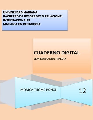 UNIVERSIDAD MARIANA
FACULTAD DE POSGRADOS Y RELACIONES
INTERNACIONALES
MAESTRIA EN PEDAGOGIA




                 CUADERNO DIGITAL
                 SEMINARIO MULTIMEDIA




         MONICA THOME PONCE
                                        12
 