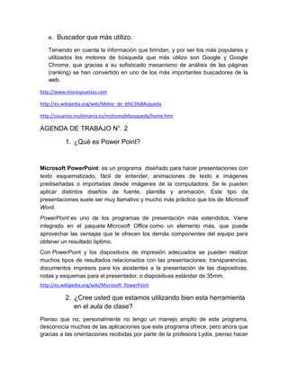 e. Buscador que más utilizo.

   Teniendo en cuenta la información que brindan, y por ser los más populares y
   utilizados los motores de búsqueda que más utilizo son Google y Google
   Chrome, que gracias a su sofisticado mecanismo de análisis de las páginas
   (ranking) se han convertido en uno de los más importantes buscadores de la
   web.

http://www.misrespuestas.com

http://es.wikipedia.org/wiki/Motor_de_b%C3%BAsqueda

http://usuarios.multimania.es/motoresdebusqueda/home.htm

AGENDA DE TRABAJO N°. 2

           1. ¿Qué es Power Point?


Microsoft PowerPoint: es un programa diseñado para hacer presentaciones con
texto esquematizado, fácil de entender, animaciones de texto e imágenes
prediseñadas o importadas desde imágenes de la computadora. Se le pueden
aplicar distintos diseños de fuente, plantilla y animación. Este tipo de
presentaciones suele ser muy llamativo y mucho más práctico que los de Microsoft
Word.
PowerPoint es uno de los programas de presentación más extendidos. Viene
integrado en el paquete Microsoft Office como un elemento más, que puede
aprovechar las ventajas que le ofrecen los demás componentes del equipo para
obtener un resultado óptimo.
Con PowerPoint y los dispositivos de impresión adecuados se pueden realizar
muchos tipos de resultados relacionados con las presentaciones: transparencias,
documentos impresos para los asistentes a la presentación de las diapositivas,
notas y esquemas para el presentador, o diapositivas estándar de 35mm.
http://es.wikipedia.org/wiki/Microsoft_PowerPoint

           2. ¿Cree usted que estamos utilizando bien esta herramienta
              en el aula de clase?
Pienso que no, personalmente no tengo un manejo amplio de este programa,
desconocía muchas de las aplicaciones que este programa ofrece, pero ahora que
gracias a las orientaciones recibidas por parte de la profesora Lydia, pienso hacer
 