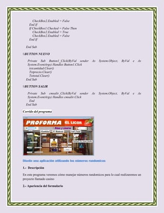 CheckBox2.Enabled = False
    End If
    If CheckBox1.Checked = False Then
       CheckBox2.Enabled = True
       CheckBox2.Enabled = False
    End If

  End Sub

BUTTON NUEVO

   Private Sub Button1_Click(ByVal sender        As   System.Object,   ByVal   e   As
   System.EventArgs) Handles Button1.Click
    txtcantidad.Clear()
    Txtprecio.Clear()
    Txttotal.Clear()
  End Sub

BUTTON SALIR

   Private Sub cmsalir_Click(ByVal sender        As   System.Object,   ByVal   e   As
   System.EventArgs) Handles cmsalir.Click
    End
  End Sub

Corrido del programa




Diseñe una aplicación utilizando los números randomicos

1.- Descripción

En este programa veremos cómo manejar números randomicos para lo cual realizaremos un
proyecto llamado casino

2.- Apariencia del formulario
 