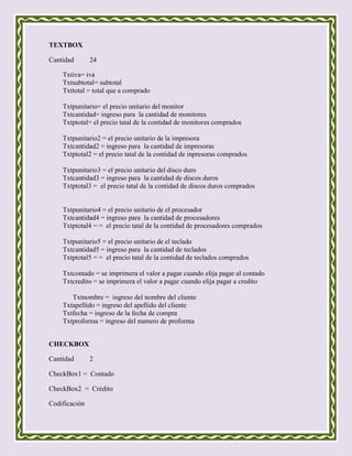 TEXTBOX

Cantidad       24

    Txtiva= iva
    Txtsubtotal= subtotal
    Txttotal = total que a comprado

    Txtpunitario= el precio unitario del monitor
    Txtcantidad= ingreso para la cantidad de monitores
    Txtptotal= el precio tatal de la contidad de monitores comprados

    Txtpunitario2 = el precio unitario de la impresora
    Txtcantidad2 = ingreso para la cantidad de impresoras
    Txtptotal2 = el precio tatal de la contidad de inpresoras comprados

    Txtpunitario3 = el precio unitario del disco duro
    Txtcantidad3 = ingreso para la cantidad de discos duros
    Txtptotal3 = el precio tatal de la contidad de discos duros comprados


    Txtpunitario4 = el precio unitario de el procesador
    Txtcantidad4 = ingreso para la cantidad de procesadores
    Txtptotal4 = = el precio tatal de la contidad de procesadores comprados

    Txtpunitario5 = el precio unitario de el teclado
    Txtcantidad5 = ingreso para la cantidad de teclados
    Txtptotal5 = = el precio tatal de la contidad de teclados comprados

    Txtcontado = se imprimera el valor a pagar cuando elija pagar al contado
    Txtcredito = se imprimera el valor a pagar cuando elija pagar a credito

       Txtnombre = ingreso del nombre del cliente
    Txtapellido = ingreso del apellido del cliente
    Txtfecha = ingreso de la fecha de compra
    Txtproforma = ingreso del numero de proforma


CHECKBOX

Cantidad       2

CheckBox1 = Contado

CheckBox2 = Crédito

Codificación
 