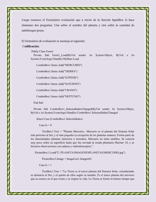 Luego tenemos el Formulario evaluación que a través de la función InputBox le hace
alalumno dos preguntas: Una sobre el nombre del planeta y otra sobre la cantidad de
satélitesque posee.


El formulario de evaluación se asemeja al siguiente:
Codificación:
       Public Class Form1
         Private Sub Form1_Load(ByVal sender              As   System.Object,     ByVal    e   As
       System.EventArgs) Handles MyBase.Load

            ComboBox1.Items.Add("MERCURIO")

            ComboBox1.Items.Add("TIERRA")

            ComboBox1.Items.Add("JUPITER")

            ComboBox1.Items.Add("SATURNO")

            ComboBox1.Items.Add("URANO")

            ComboBox1.Items.Add("NEPTUNO")

         End Sub

         Private Sub ComboBox1_SelectedIndexChanged(ByVal sender As System.Object,
       ByVal e As System.EventArgs) Handles ComboBox1.SelectedIndexChanged

            Select Case (ComboBox1.SelectedIndex)

              Case Is = 0

                 TextBox1.Text = "Planeta Mercurio.- Mercurio es el planeta del Sistema Solar
       más próximo al Sol, y el más pequeño (a excepción de los planetas enanos). Forma parte de
       los denominados planetas interiores o terrestres. Mercurio no tiene satélites. Se conocía
       muy poco sobre su superficie hasta que fue enviada la sonda planetaria Mariner 10, y se
       hicieron observaciones con radares y radiotelescopios."

           PictureBox1.Load("C:PLANETAIMAGENESPLANETASMERCURIO.jpg")

                PictureBox2.Image = ImageList1.Images(0)

              Case Is = 1

                 TextBox1.Text = "La Tierra es el tercer planeta del Sistema Solar, considerando
       su distancia al Sol, y el quinto de ellos según su tamaño. Es el único planeta del universo
       que se conoce en el que exista y se origine la vida. La Tierra se formó al mismo tiempo que
 