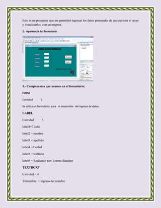 Este es un programa que me permitirá ingresar los datos personales de una persona n veces
y visualizarlos con un msgbox.

2.- Apariencia del formulario.




3.- Componentes que usamos en el formulario:

FORM

Cantidad        1

Se utiliza un formulario para el desarrollar del ingreso de datos.

LABEL

Cantidad        6

label1=Titulo

label2 = nombre

label3 = apellido

label4 =Ciudad

label5 = teléfono

label6 = Realizado por: Lorena Sánchez

TEXTBOXT

Cantidad = 4

Txtnombre = ingreso del nombre
 