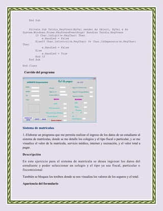 End Sub


    Private Sub Txtdia_KeyPress(ByVal sender As Object, ByVal e As
System.Windows.Forms.KeyPressEventArgs) Handles Txtdia.KeyPress
        If Char.IsDigit(e.KeyChar) Then
             e.Handled = False
        ElseIf Char.IsControl(e.KeyChar) Or Char.IsSeparator(e.KeyChar)
Then
             e.Handled = False
        Else
             e.Handled = True
        End If
    End Sub

End Class

 Corrido del programa




Sistema de matriculas

1.-Elaborar un programa que me permita realizar el ingreso de los datos de un estudiante al
sistema de matrículas, donde se me detalle los colegios y el tipo fiscal o particular, y se me
visualice el valor de la matrícula, servicio médico, internet y recreación, y el valor total a
pagar.

Descripción

En este ejercicio para el sistema de matrícula se desea ingr esar los datos del
estudiante y poder seleccionar un colegio y el tipo ya sea fiscal, particular o
fiscomisional

También se bloquea los textbox donde se nos visualiza los valores de los seguros y el total.

Apariencia del formulario
 