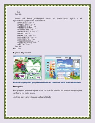 End
  End Sub

  Private Sub Button2_Click(ByVal sender          As   System.Object,   ByVal   e   As
System.EventArgs) Handles Button2.Click
     txtNOMBRE.Text = ""
     txtAPELLIDO.Text = ""
     txtTELEFONO.Text = ""
     txtDIRECCIÓN.Text = ""
     txtVMATRICULA.Text = ""
     cmbTIPO.Text = ""
     cmbCOLEGIO.Text = ""
     txtSINTERNET.Text = ""
     txtSMEDICO.Text = ""
     txtSRECREACION.Text = ""
     txtTOTAL.Text = ""
  End Sub
End Class

Captura de pantalla




Realizar un programa que permita realizar el control de notas de los estudiantes

Descripción

Este programa permitirá ingresar notas te todas las materias del semestre escogido para
verificar el pro medio general

Abrir un nuevo proyecto para realizar el diseño
 
