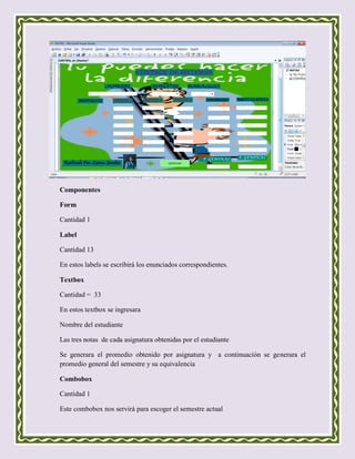 Componentes

Form

Cantidad 1

Label

Cantidad 13

En estos labels se escribirá los enunciados correspondientes.

Textbox

Cantidad = 33

En estos textbox se ingresara

Nombre del estudiante

Las tres notas de cada asignatura obtenidas por el estudiante

Se generara el promedio obtenido por asignatura y a continuación se generara el
promedio general del semestre y su equivalencia

Combobox

Cantidad 1

Este combobox nos servirá para escoger el semestre actual
 