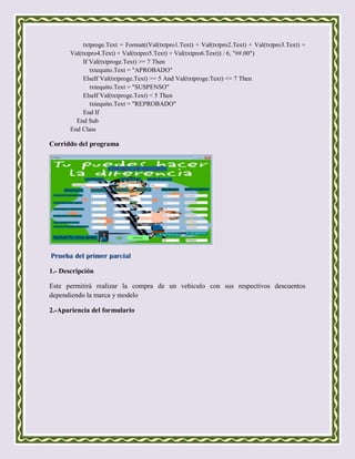 txtproge.Text = Format((Val(txtpro1.Text) + Val(txtpro2.Text) + Val(txtpro3.Text) +
       Val(txtpro4.Text) + Val(txtpro5.Text) + Val(txtpro6.Text)) / 6, "##.00")
            If Val(txtproge.Text) >= 7 Then
               txtequito.Text = "APROBADO"
            ElseIf Val(txtproge.Text) >= 5 And Val(txtproge.Text) <= 7 Then
               txtequito.Text = "SUSPENSO"
            ElseIf Val(txtproge.Text) < 5 Then
               txtequito.Text = "REPROBADO"
            End If
         End Sub
       End Class

Corriddo del programa




Prueba del primer parcial

1.- Descripción

Este permitirá realizar la compra de un vehiculo con sus respectivos descuentos
dependiendo la marca y modelo

2.-Apariencia del formulario
 