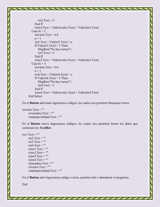 txt2.Text = 5
          End If
          txtre2.Text = Val(txtvalor.Text) + Val(txtre2.Text)
        Case Is = 2
          txtvalor.Text = 4.0
          a=1
          txt3.Text = Val(txt3.Text) + a
          If Val(txt3.Text) = 5 Then
             MsgBox("No hay turnos")
             txt3.Text = 5
          End If
          txtre3.Text = Val(txtvalor.Text) + Val(txtre3.Text)
        Case Is = 3
          txtvalor.Text = 6.0
          a=1
          txt4.Text = Val(txt4.Text) + a
          If Val(txt4.Text) = 5 Then
             MsgBox("No hay turnos")
             txt4.Text = 5
          End If
          txtre4.Text = Val(txtvalor.Text) + Val(txtre4.Text)
      End Select

En el Button adicionar ingresamos códigos, las cuales nos permiten blanquear textos.

txtvalor.Text = ""
     txtnombre.Text = ""
     cmdespecialidad.Text = ""

En el Button nuevo Ingresamos códigos, las cuales nos permiten borrar los datos que
contienen los TextBox

txt1.Text = ""
     txt2.Text = ""
     txt3.Text = ""
     txt4.Text = ""
     txtre1.Text = ""
     txtre2.Text = ""
     txtre3.Text = ""
     txtre4.Text = ""
     txtnombre.Text = ""
     txtvalor.Text = ""
     cmdespecialidad.Text = ""

En el Button salir Ingresamos código o texto, permite salir o abandonar el programa.

End
 