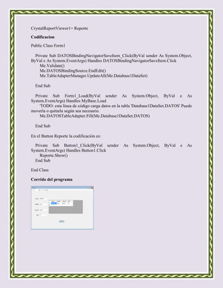 CrystalReportViewer1= Reporte

Codificacion
Public Class Form1

  Private Sub DATOSBindingNavigatorSaveItem_Click(ByVal sender As System.Object,
ByVal e As System.EventArgs) Handles DATOSBindingNavigatorSaveItem.Click
    Me.Validate()
    Me.DATOSBindingSource.EndEdit()
    Me.TableAdapterManager.UpdateAll(Me.Database1DataSet)

  End Sub

  Private Sub Form1_Load(ByVal sender As System.Object, ByVal e As
System.EventArgs) Handles MyBase.Load
     'TODO: esta línea de código carga datos en la tabla 'Database1DataSet.DATOS' Puede
moverla o quitarla según sea necesario.
     Me.DATOSTableAdapter.Fill(Me.Database1DataSet.DATOS)

  End Sub

En el Button Reporte la codificación es:

  Private Sub Button1_Click(ByVal sender         As    System.Object,   ByVal   e   As
System.EventArgs) Handles Button1.Click
     Reporte.Show()
  End Sub

End Class

Corrido del programa
 