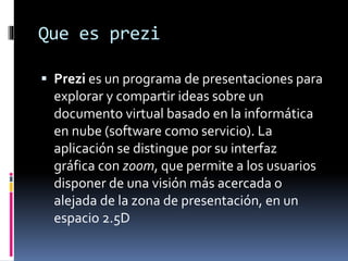 Que es prezi
 Prezi es un programa de presentaciones para
explorar y compartir ideas sobre un
documento virtual basado en la informática
en nube (software como servicio). La
aplicación se distingue por su interfaz
gráfica con zoom, que permite a los usuarios
disponer de una visión más acercada o
alejada de la zona de presentación, en un
espacio 2.5D
 