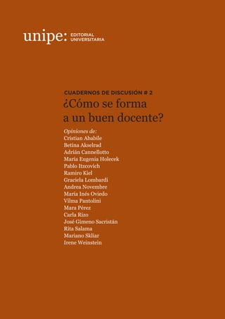 ¿Cómo se forma
a un buen docente?
CUADERNOS DE DISCUSIÓN # 2
Calle 8 Nº 713, 3er
piso - 1900 La Plata, Buenos Aires, Argentina.
(0221) 482 4184 / 7065 - contacto@unipe.edu.ar / www.unipe.edu.ar
UNIPE: Editorial Universitaria recoge el doble desafío de pensar nuestro
tiempo y combatir los circuitos educativos desiguales produciendo
materiales que combinan rigor científico y divulgación de calidad. Sus
distintos proyectos son un vehículo para incorporar las voces docentes en
los procesos de creación y difusión de saberes y conocimientos.
Se propone, de este modo, crear un catálogo de libros para la formación
integral de docentes, investigadores, estudiantes universitarios y lectores
interesados en problemáticas contemporáneas.
Con estos cuadernos de discusión busca relevar algunas de las principales
discusiones contemporáneas en el ámbito educativo, dando espacio a los
diferentes miembros de la comunidad. Aquí aparecen las opiniones de
funcionarios públicos y privados, académicos, directivos escolares,
docentes y estudiantes. Como en un rompecabezas, cada pieza aporta su
mirada para estimular la discusión y contribuir a pensar el aula de hoy.
¿CÓMO SE FORMA A UN BUEN DOCENTE?
Garantizar la calidad de la formación y de la capacitación docente
constituye una obligación del Estado para cumplir con el derecho a una
buena educación, derecho del que deben gozar los jóvenes y los niños de
cualquier territorio y sector social. La tarea no parece sencilla cuando los
vertiginosos cambios del mundo contemporáneo y la velocidad a la que se
desarrolla el nuevo conocimiento obliga a maestros y profesores a una
carrera por la actualización de sus saberes, que podría sospecharse perdida
de antemano. Funcionarios, profesores, directivos, capacitadores y
estudiantes analizan la cuestión, inmersos en un contexto social donde el
trabajo pedagógico cada vez es más complejo.
EDITORIAL
UNIVERSITARIA
Opiniones de:
Cristian Ababile
Betina Akselrad
Adrián Cannellotto
María Eugenia Holecek
Pablo Itzcovich
Ramiro Kiel
Graciela Lombardi
Andrea Novembre
María Inés Oviedo
Vilma Pantolini
Mara Pérez
Carla Rizo
José Gimeno Sacristán
Rita Salama
Mariano Skliar
Irene Weinstein
 