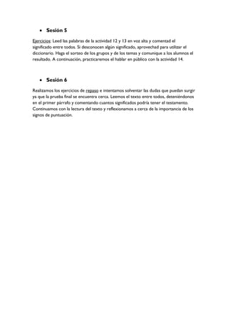  Sesión 5
Ejercicios: Leed las palabras de la actividad 12 y 13 en voz alta y comentad el
significado entre todos. Si desconocen algún significado, aprovechad para utilizar el
diccionario. Haga el sorteo de los grupos y de los temas y comunique a los alumnos el
resultado. A continuación, practicaremos el hablar en público con la actividad 14.
 Sesión 6
Realizamos los ejercicios de repaso e intentamos solventar las dudas que puedan surgir
ya que la prueba final se encuentra cerca. Leemos el texto entre todos, deteniéndonos
en el primer párrafo y comentando cuantos significados podría tener el testamento.
Continuamos con la lectura del texto y reflexionamos a cerca de la importancia de los
signos de puntuación.
 