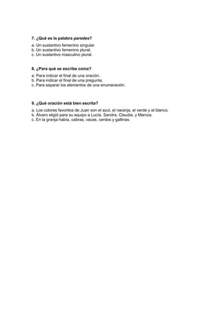 7. ¿Qué es la palabra paredes?
a. Un sustantivo femenino singular.
b. Un sustantivo femenino plural.
c. Un sustantivo masculino plural.
8. ¿Para qué se escribe coma?
a. Para indicar el final de una oración.
b. Para indicar el final de una pregunta.
c. Para separar los elementos de una enumeración.
9. ¿Qué oración está bien escrita?
a. Los colores favoritos de Juan son el azul, el naranja, el verde y el blanco.
b. Álvaro eligió para su equipo a Lucía, Sandra, Claudia, y Marcos.
c. En la granja había, cabras, vacas, cerdos y gallinas.
 