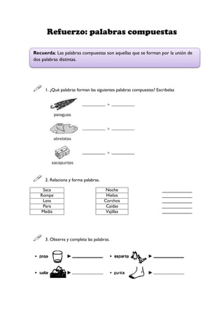 Refuerzo: palabras compuestas
 1. ¿Qué palabras forman las siguientes palabras compuestas? Escribelas
 2. Relaciona y forma palabras.
Saca Noche ____________
____________
____________
____________
____________
Rompe Hielos
Lava Corchos
Para Caídas
Media Vajillas
 3. Observa y completa las palabras.
Recuerda: Las palabras compuestas son aquellas que se forman por la unión de
dos palabras distintas.
 