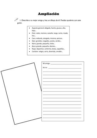 Ampliación
 1. Describe a tu mejor amigo y haz un dibujo de él. Puedes ayudarte con este
guión.
 Aspecto general: delgado, fuerte, grueso, alto,
bajo…
 Pelo: rubio, moreno, castaño, largo, corto, rizado,
liso…
 Cara: redonda, alargada, morena, pecosa…
 Ojos: grandes, rasgados, azules, verdes…
 Nariz: grande, pequeña, chata…
 Boca: grande, pequeña, dientes…
 Ropa: deportiva: uniforme, botas, zapatillas…
 Carácter: alegre, serio, divertido, amable…
Mi amigo: ___________________________________
Así es: _____________________________________
___________________________________________
___________________________________________
___________________________________________
___________________________________________
___________________________________________
___________________________________________
___________________________________________
___________________________________________
___________________________________________
___________________________________________
___________________________________________
___________________________________________
___________________________________________
___________________________________________
___________________________________________
___
________________________________________
 