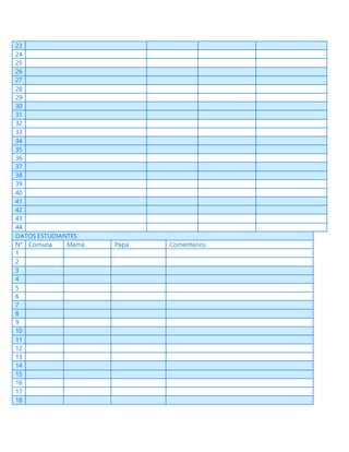 23
24
25
26
27
28
29
30
31
32
33
34
35
36
37
38
39
40
41
42
43
44
DATOS ESTUDIANTES
N° Comuna Mamá Papá Comentarios
1
2
3
4
5
6
7
8
9
10
11
12
13
14
15
16
17
18
 