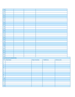 19
20
21
22
23
24
25
26
27
28
29
30
31
32
33
34
35
36
37
38
39
40
41
42
43
44
DATOS ESTUDIANTES
N° Nombre Nacimiento Teléfono Dirección
1
2
3
4
5
6
7
8
9
10
11
12
13
14
 