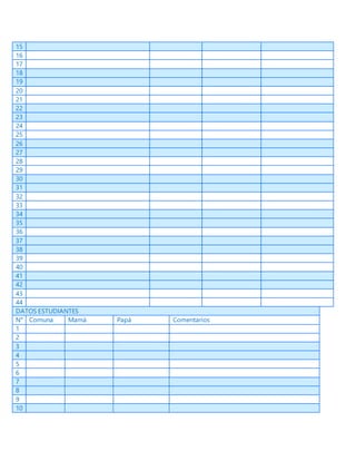 15
16
17
18
19
20
21
22
23
24
25
26
27
28
29
30
31
32
33
34
35
36
37
38
39
40
41
42
43
44
DATOS ESTUDIANTES
N° Comuna Mamá Papá Comentarios
1
2
3
4
5
6
7
8
9
10
 