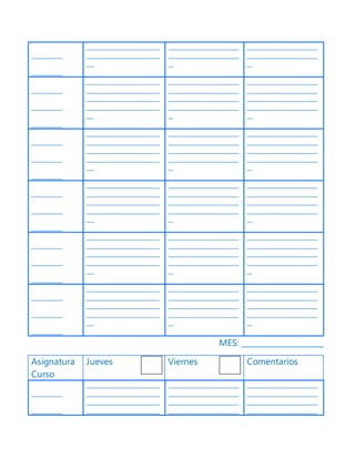 ____________
____________
____________________________
____________________________
___
___________________________
___________________________
__
___________________________
___________________________
__
____________
____________
____________
____________________________
____________________________
____________________________
____________________________
___
___________________________
___________________________
___________________________
___________________________
__
___________________________
___________________________
___________________________
___________________________
__
____________
____________
____________
____________________________
____________________________
____________________________
____________________________
___
___________________________
___________________________
___________________________
___________________________
__
___________________________
___________________________
___________________________
___________________________
__
____________
____________
____________
____________________________
____________________________
____________________________
____________________________
___
___________________________
___________________________
___________________________
___________________________
__
___________________________
___________________________
___________________________
___________________________
__
____________
____________
____________
____________________________
____________________________
____________________________
____________________________
___
___________________________
___________________________
___________________________
___________________________
__
___________________________
___________________________
___________________________
___________________________
__
____________
____________
____________
____________________________
____________________________
____________________________
____________________________
___
___________________________
___________________________
___________________________
___________________________
__
___________________________
___________________________
___________________________
___________________________
__
MES: _____________________
Asignatura
Curso
Jueves Viernes Comentarios
____________
____________
____________________________
____________________________
____________________________
____________________________
___________________________
___________________________
___________________________
___________________________
___________________________
___________________________
___________________________
___________________________
 