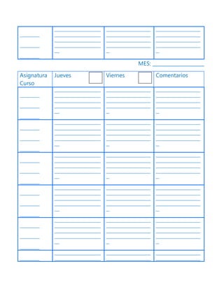 ____________
____________
____________
____________________________
____________________________
____________________________
____________________________
___
___________________________
___________________________
___________________________
___________________________
__
___________________________
___________________________
___________________________
___________________________
__
MES: _____________________
Asignatura
Curso
Jueves Viernes Comentarios
____________
____________
____________
____________________________
____________________________
____________________________
____________________________
___
___________________________
___________________________
___________________________
___________________________
__
___________________________
___________________________
___________________________
___________________________
__
____________
____________
____________
____________________________
____________________________
____________________________
____________________________
___
___________________________
___________________________
___________________________
___________________________
__
___________________________
___________________________
___________________________
___________________________
__
____________
____________
____________
____________________________
____________________________
____________________________
____________________________
___
___________________________
___________________________
___________________________
___________________________
__
___________________________
___________________________
___________________________
___________________________
__
____________
____________
____________
____________________________
____________________________
____________________________
____________________________
___
___________________________
___________________________
___________________________
___________________________
__
___________________________
___________________________
___________________________
___________________________
__
____________
____________
____________
____________________________
____________________________
____________________________
____________________________
___
___________________________
___________________________
___________________________
___________________________
__
___________________________
___________________________
___________________________
___________________________
__
____________
____________________________
____________________________
___________________________
___________________________
___________________________
___________________________
 