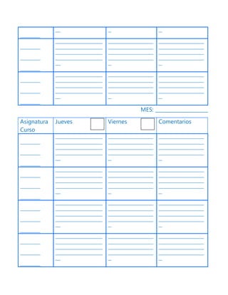 ____________
___ __ __
____________
____________
____________
____________________________
____________________________
____________________________
____________________________
___
___________________________
___________________________
___________________________
___________________________
__
___________________________
___________________________
___________________________
___________________________
__
____________
____________
____________
____________________________
____________________________
____________________________
____________________________
___
___________________________
___________________________
___________________________
___________________________
__
___________________________
___________________________
___________________________
___________________________
__
MES: _____________________
Asignatura
Curso
Jueves Viernes Comentarios
____________
____________
____________
____________________________
____________________________
____________________________
____________________________
___
___________________________
___________________________
___________________________
___________________________
__
___________________________
___________________________
___________________________
___________________________
__
____________
____________
____________
____________________________
____________________________
____________________________
____________________________
___
___________________________
___________________________
___________________________
___________________________
__
___________________________
___________________________
___________________________
___________________________
__
____________
____________
____________
____________________________
____________________________
____________________________
____________________________
___
___________________________
___________________________
___________________________
___________________________
__
___________________________
___________________________
___________________________
___________________________
__
____________
____________
____________
____________________________
____________________________
____________________________
____________________________
___
___________________________
___________________________
___________________________
___________________________
__
___________________________
___________________________
___________________________
___________________________
__
 