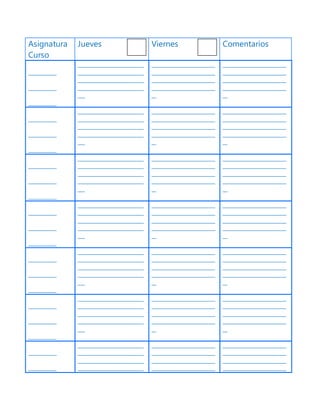 Asignatura
Curso
Jueves Viernes Comentarios
____________
____________
____________
____________________________
____________________________
____________________________
____________________________
___
___________________________
___________________________
___________________________
___________________________
__
___________________________
___________________________
___________________________
___________________________
__
____________
____________
____________
____________________________
____________________________
____________________________
____________________________
___
___________________________
___________________________
___________________________
___________________________
__
___________________________
___________________________
___________________________
___________________________
__
____________
____________
____________
____________________________
____________________________
____________________________
____________________________
___
___________________________
___________________________
___________________________
___________________________
__
___________________________
___________________________
___________________________
___________________________
__
____________
____________
____________
____________________________
____________________________
____________________________
____________________________
___
___________________________
___________________________
___________________________
___________________________
__
___________________________
___________________________
___________________________
___________________________
__
____________
____________
____________
____________________________
____________________________
____________________________
____________________________
___
___________________________
___________________________
___________________________
___________________________
__
___________________________
___________________________
___________________________
___________________________
__
____________
____________
____________
____________________________
____________________________
____________________________
____________________________
___
___________________________
___________________________
___________________________
___________________________
__
___________________________
___________________________
___________________________
___________________________
__
____________
____________
____________________________
____________________________
____________________________
____________________________
___________________________
___________________________
___________________________
___________________________
___________________________
___________________________
___________________________
___________________________
 