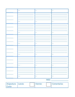 ____________
___ __ __
____________
____________
____________
____________________________
____________________________
____________________________
____________________________
___
___________________________
___________________________
___________________________
___________________________
__
___________________________
___________________________
___________________________
___________________________
__
____________
____________
____________
____________________________
____________________________
____________________________
____________________________
___
___________________________
___________________________
___________________________
___________________________
__
___________________________
___________________________
___________________________
___________________________
__
____________
____________
____________
____________________________
____________________________
____________________________
____________________________
___
___________________________
___________________________
___________________________
___________________________
__
___________________________
___________________________
___________________________
___________________________
__
____________
____________
____________
____________________________
____________________________
____________________________
____________________________
___
___________________________
___________________________
___________________________
___________________________
__
___________________________
___________________________
___________________________
___________________________
__
____________
____________
____________
____________________________
____________________________
____________________________
____________________________
___
___________________________
___________________________
___________________________
___________________________
__
___________________________
___________________________
___________________________
___________________________
__
____________
____________
____________
____________________________
____________________________
____________________________
____________________________
___
___________________________
___________________________
___________________________
___________________________
__
___________________________
___________________________
___________________________
___________________________
__
MES: _____________________
Asignatura
Curso
Jueves Viernes Comentarios
 