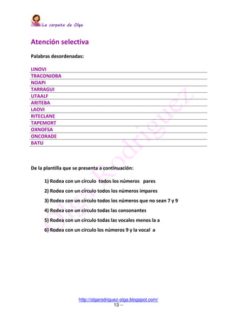 La carpeta de OlgaLa carpeta de OlgaLa carpeta de OlgaLa carpeta de Olga
http://olgarodriguez-olga.blogspot.com/
13 --
Atención selectiva
Palabras desordenadas:
LINOVI
TRACONJOBA
NOAPI
TARRAGUI
UTAALF
ARITEBA
LAOVI
RITECLANE
TAPEMORT
OXNOFSA
ONCORADE
BATU
De la plantilla que se presenta a continuación:
1) Rodea con un círculo todos los números pares
2) Rodea con un círculo todos los números impares
3) Rodea con un círculo todos los números que no sean 7 y 9
4) Rodea con un círculo todas las consonantes
5) Rodea con un círculo todas las vocales menos la a
6) Rodea con un circulo los números 9 y la vocal a
 