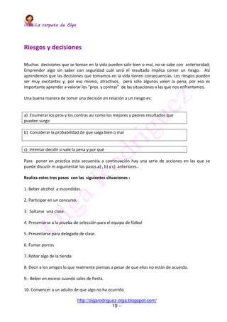 La carpeta de OlgaLa carpeta de OlgaLa carpeta de OlgaLa carpeta de Olga
http://olgarodriguez-olga.blogspot.com/
19 --
Riesgos y decisiones
Muchas decisiones que se toman en la vida pueden salir bien o mal, no se sabe con anterioridad;
Emprender algo sin saber con seguridad cuál será el resultado implica correr un riesgo. Así
aprendemos que las decisiones que tomamos en la vida tienen consecuencias. Los riesgos pueden
ser muy excitantes y, por eso mismo, atractivos, pero sólo algunos valen la pena, por eso es
importante aprender a valorar los “pros y contras” de las situaciones a las que nos enfrentamos.
Una buena manera de tomar una decisión en relación a un riesgo es:
a) Enumerar los pros y los contras así como los mejores y peores resultados que
pueden surgir
b) Considerar la probabilidad de que salga bien o mal
c) Intentar decidir si vale la pena y por qué
Para poner en practica esta secuencia a continuación hay una serie de acciones en las que se
puede discutir m argumentar los pasos a) , b) y c) anteriores .
Realiza estos tres pasos con las siguientes situaciones :
1. Beber alcohol a escondidas.
2. Participar en un concurso.
3. Saltarse una clase.
4. Presentarse a la prueba de selección para el equipo de fútbol
5. Presentarse para delegado de clase.
6. Fumar porros
7. Robar algo de la tienda
8. Decir a los amigos lo que realmente piensas a pesar de que ellos no están de acuerdo.
9.- Beber en exceso cuando sales de fiesta.
10. Convencer a un adulto de que algo no ha ocurrido
 