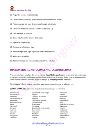 La carpeta de OlgaLa carpeta de OlgaLa carpeta de OlgaLa carpeta de Olga
http://olgarodriguez-olga.blogspot.com/
20 --
11. Preguntar cuando no se sabe algo
12. Controlar con palabras y gestos a compañeros (intimidar, acosar).
13. Presentarse para la obra de teatro del colegio o instituto
14. Estropear mobiliario publico ( Grafitis en paredes … )
15. Pedir ayuda si se necesita
16. Robar móviles en los bares y discotecas
17. Jugar a las tragaperras
18. Confesarse culpable de algo
19. Intentar llegar a un lugar lejano sin dinero en el bolsillo
20. Meterse en una pelea
21. Dejar un trabajo con buen sueldo para volver a estudiar
TRABAJAMOS EL AUTOCONCEPTO, LA AUTOESTIMA
Proponemos hacer una lista de, por lo menos, 5 cualidades positivas de tu persona (corporales, de
tu carácter, mentales, culturales) pueden hacer referencia al terreno de las relaciones personales,
como miembro de una familia o grupo de amigos y 5 logros positivos en tu vida.
Si no llegas a 5, lee la guía de ejemplos, seguro que encuentras que se adapten a ti.
GUÍA DE EJEMPLOS (explicaremos el significado de las palabras que no entiendan)
Determinación Capacidad de hacer amigos Entusiasmo
Perseverancia Simpatía Valentía
Dinamismo Confianza en sí mismo Observador
Fuerza de voluntad Paciencia Previsor/a
Sensibilidad Capacidad de disfrute Comunicativo
Sentido del humor Comprensivo/a Fiable
Alegre Responsable Capacidad de escucha
Expresivo/a Animoso/a Organizado
Buena voz Capacidad de concentración Iniciativa
Ecuánime Generosidad Cordialidad
Franqueza Adaptable Auténtico / a
Honesto Abierto/a Afectuoso / a
Trabajador/a Persistente Independiente
Creativo/a Original Solidario / a
 