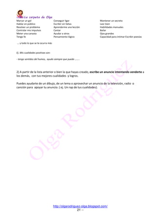 La carpeta de OlgaLa carpeta de OlgaLa carpeta de OlgaLa carpeta de Olga
http://olgarodriguez-olga.blogspot.com/
21 --
Marcar un gol Conseguir ligar Mantener un secreto
Hablar en público Escribir sin faltas Leer bien
Resolver un problema Aprenderme una lección Habilidades manuales
Controlar mis impulsos Cantar Bailar
Meter una canasta Ayudar a otros Ojos grandes
Tengo fe Pensamiento lógico Capacidad para intimar Escribir poesías
... y todo lo que se te ocurra más
Ej. Mis cualidades positivas son:
- tengo sentidos del humos, ayudo siempre que puedo ……..
2) A partir de la lista anterior o bien la que hayas creado, escribe un anuncio intentando venderte a
los demás, con tus mejores cualidades y logros.
Puedes ayudarte de un dibujo, de un lema o aprovechar un anuncio de la televisión, radio o
canción para apoyar tu anuncio. ( ej. Un rap de tus cualidades).
 