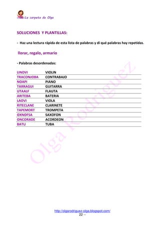 La carpeta de OlgaLa carpeta de OlgaLa carpeta de OlgaLa carpeta de Olga
http://olgarodriguez-olga.blogspot.com/
22 --
SOLUCIONES Y PLANTILLAS:
- Haz una lectura rápida de esta lista de palabras y di qué palabras hay repetidas.
llorar, regalo, armario
- Palabras desordenadas:
LINOVI VIOLIN
TRACONJOBA CONTRABAJO
NOAPI PIANO
TARRAGUI GUITARRA
UTAALF FLAUTA
ARITEBA BATERIA
LAOVI VIOLA
RITECLANE CLARINETE
TAPEMORT TROMPETA
OXNOFSA SAXOFON
ONCORADE ACORDEON
BATU TUBA
 