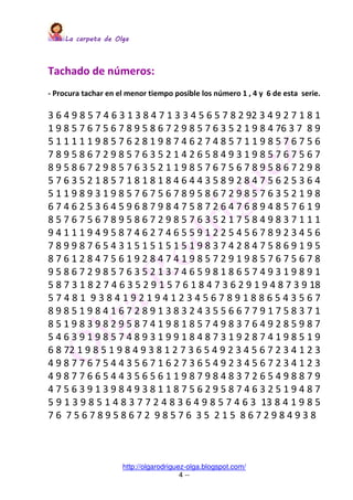 La carpeta de OlgaLa carpeta de OlgaLa carpeta de OlgaLa carpeta de Olga
http://olgarodriguez-olga.blogspot.com/
4 --
Tachado de números:
- Procura tachar en el menor tiempo posible los número 1 , 4 y 6 de esta serie.
3 6 4 9 8 5 7 4 6 3 1 3 8 4 7 1 3 3 4 5 6 5 7 8 2 92 3 4 9 2 7 1 8 1
1 9 8 5 7 6 7 5 6 7 8 9 5 8 6 7 2 9 8 5 7 6 3 5 2 1 9 8 4 76 3 7 8 9
5 1 1 1 1 1 9 8 5 7 6 2 8 1 9 8 7 4 6 2 7 4 8 5 7 1 1 9 8 5 7 6 7 5 6
7 8 9 5 8 6 7 2 9 8 5 7 6 3 5 2 1 4 2 6 5 8 4 9 3 1 9 8 5 7 6 7 5 6 7
8 9 5 8 6 7 2 9 8 5 7 6 3 5 2 1 1 9 8 5 7 6 7 5 6 7 8 9 5 8 6 7 2 9 8
5 7 6 3 5 2 1 8 5 7 1 8 1 8 1 8 4 6 4 4 3 5 8 9 2 8 4 7 5 6 2 5 3 6 4
5 1 1 9 8 9 3 1 9 8 5 7 6 7 5 6 7 8 9 5 8 6 7 2 9 8 5 7 6 3 5 2 1 9 8
6 7 4 6 2 5 3 6 4 5 9 6 8 7 9 8 4 7 5 8 7 2 6 4 7 6 8 9 4 8 5 7 6 1 9
8 5 7 6 7 5 6 7 8 9 5 8 6 7 2 9 8 5 7 6 3 5 2 1 7 5 8 4 9 8 3 7 1 1 1
9 4 1 1 1 9 4 9 5 8 7 4 6 2 7 4 6 5 5 9 1 2 2 5 4 5 6 7 8 9 2 3 4 5 6
7 8 9 9 8 7 6 5 4 3 1 5 1 5 1 5 1 5 1 9 8 3 7 4 2 8 4 7 5 8 6 9 1 9 5
8 7 6 1 2 8 4 7 5 6 1 9 2 8 4 7 4 1 9 8 5 7 2 9 1 9 8 5 7 6 7 5 6 7 8
9 5 8 6 7 2 9 8 5 7 6 3 5 2 1 3 7 4 6 5 9 8 1 8 6 5 7 4 9 3 1 9 8 9 1
5 8 7 3 1 8 2 7 4 6 3 5 2 9 1 5 7 6 1 8 4 7 3 6 2 9 1 9 4 8 7 3 9 18
5 7 4 8 1 9 3 8 4 1 9 2 1 9 4 1 2 3 4 5 6 7 8 9 1 8 8 6 5 4 3 5 6 7
8 9 8 5 1 9 8 4 1 6 7 2 8 9 1 3 8 3 2 4 3 5 5 6 6 7 7 9 1 7 5 8 3 7 1
8 5 1 9 8 3 9 8 2 9 5 8 7 4 1 9 8 1 8 5 7 4 9 8 3 7 6 4 9 2 8 5 9 8 7
5 4 6 3 9 1 9 8 5 7 4 8 9 3 1 9 9 1 8 4 8 7 3 1 9 2 8 7 4 1 9 8 5 1 9
6 8 72 1 9 8 5 1 9 8 4 9 3 8 1 2 7 3 6 5 4 9 2 3 4 5 6 7 2 3 4 1 2 3
4 9 8 7 7 6 7 5 4 4 3 5 6 7 1 6 2 7 3 6 5 4 9 2 3 4 5 6 7 2 3 4 1 2 3
4 9 8 7 7 6 6 5 4 4 3 5 6 5 6 1 1 9 8 7 9 8 4 8 3 7 2 6 5 4 9 8 8 7 9
4 7 5 6 3 9 1 3 9 8 4 9 3 8 1 1 8 7 5 6 2 9 5 8 7 4 6 3 2 5 1 9 4 8 7
5 9 1 3 9 8 5 1 4 8 3 7 7 2 4 8 3 6 4 9 8 5 7 4 6 3 13 8 4 1 9 8 5
7 6 7 5 6 7 8 9 5 8 6 7 2 9 8 5 7 6 3 5 2 1 5 8 6 7 2 9 8 4 9 3 8
 