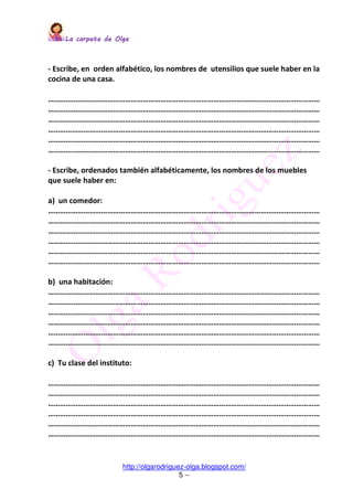 La carpeta de OlgaLa carpeta de OlgaLa carpeta de OlgaLa carpeta de Olga
http://olgarodriguez-olga.blogspot.com/
5 --
- Escribe, en orden alfabético, los nombres de utensilios que suele haber en la
cocina de una casa.
…………………………………………………………………………………………………………………………
…………………………………………………………………………………………………………………………
…………………………………………………………………………………………………………………………
…………………………………………………………………………………………………………………………
…………………………………………………………………………………………………………………………
…………………………………………………………………………………………………………………………
- Escribe, ordenados también alfabéticamente, los nombres de los muebles
que suele haber en:
a) un comedor:
…………………………………………………………………………………………………………………………
…………………………………………………………………………………………………………………………
…………………………………………………………………………………………………………………………
…………………………………………………………………………………………………………………………
…………………………………………………………………………………………………………………………
…………………………………………………………………………………………………………………………
b) una habitación:
…………………………………………………………………………………………………………………………
…………………………………………………………………………………………………………………………
…………………………………………………………………………………………………………………………
…………………………………………………………………………………………………………………………
…………………………………………………………………………………………………………………………
…………………………………………………………………………………………………………………………
c) Tu clase del instituto:
…………………………………………………………………………………………………………………………
…………………………………………………………………………………………………………………………
…………………………………………………………………………………………………………………………
…………………………………………………………………………………………………………………………
…………………………………………………………………………………………………………………………
…………………………………………………………………………………………………………………………
 