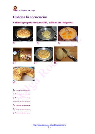 La carpeta de OlgaLa carpeta de OlgaLa carpeta de OlgaLa carpeta de Olga
http://olgarodriguez-olga.blogspot.com/
9 --
Ordena la secuencia:
Vamos a preparar una tortilla, ordena las imágenes:
a) b) c)
d) e) f)
g)
1.-…………………
2.-………………..
3.- ……………….
4.-………………..
5.-………………..
6.-………………..
7.-………………..
 