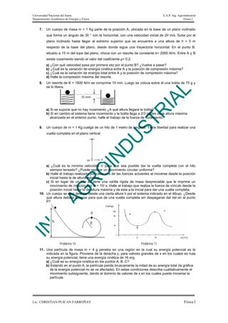 Universidad Nacional del Santa                                                         E.A.P. Ing. Agroindustrial
Departamento Académico de Energía y Física                                                             Física I


     7.   Un cuerpo de masa m = 1 Kg parte de la posición A, ubicada en la base de un plano inclinado
          que forma un ángulo de 30 ° con la horizontal, con una velocidad inicial de 20 m/s. Sube por el
          plano inclinado hasta llegar al extremo superior que se encuentra a una altura de h = 5 m
          respecto de la base del plano, desde donde sigue una trayectoria horizontal. En el punto B,
          situado a 15 m del tope del plano, choca con un resorte de constante k= 2000 N/m. Entre A y B
          existe rozamiento siendo el valor del coeficiente μ= 0.2.
          a) ¿Con qué velocidad pasa por primera vez por el punto B? ¿Vuelve a pasar?
          b) ¿Cuál es la variación de energía cinética entre A y la posición de compresión máxima?
          c) ¿Cuál es la variación de energía total entre A y la posición de compresión máxima?
          d) Halle la compresión máxima del resorte.
     8.   Un resorte de K = 1600 N/m se comprime 15 mm. Luego se coloca sobre él una bolita de 75 g y
          se lo libera.




          a) Si se supone que no hay rozamiento ¿A qué altura llegará la bolita?
          b) Si en cambio el sistema tiene rozamiento y la bolita llega a 2/3 partes de la altura máxima
             alcanzada en el anterior punto, halle el trabajo de la fuerza de rozamiento.

     9.   Un cuerpo de m = 1 Kg cuelga de un hilo de 1 metro de longitud. Tiene libertad para realizar una
          vuelta completa en el plano vertical




         a) ¿Cuál es la mínima velocidad V para que sea posible dar la vuelta completa con el hilo
           siempre tensado? ¿Puede realizar un movimiento circular uniforme?
         b) Halle el trabajo realizado por cada una de las fuerzas actuantes al moverse desde la posición
           inicial hasta la de altura máxima.
         c) Si en lugar de un hilo se tiene una varilla rígida de masa despreciable que le imprime un
           movimiento de rotación con w = 10/ s. Halle el trabajo que realiza la fuerza de vínculo desde la
           posición inicial hasta la de altura máxima y de esta a la inicial para dar una vuelta completa.
     10. Un cuerpo se deja deslizar desde una cierta altura h por el sistema indicado en el dibujo. ¿Desde
         qué altura deberá soltarse para que de una vuelta completa sin despegarse del riel en el punto
         P?




                    Problema 10                                          Problema 11
     11. Una partícula de masa m = 4 g penetra en una región en la cual su energía potencial es la
         indicada en la figura. Proviene de la derecha y, para valores grandes de x en los cuales es nula
         su energía potencial, tiene una energía cinética de 16 erg.
         a) ¿Cuál es su energía cinética en los puntos A, B, C?
         b) Estando en el punto A, la partícula pierde bruscamente la mitad de su energía total (la gráfica
            de la energía potencial no se ve afectada). En estas condiciones describa cualitativamente el
            movimiento subsiguiente, dando el dominio de valores de x en los cuales puede moverse la
            partícula.




Lic. CHRISTIAN PUICAN FARROÑAY                                                                         Física I
 