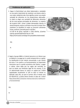 98 Firma de un familiar: ________________________
Problemas de aplicación
1. Segun la NutricSalud una dieta balanceada y saludable
es una parte importante de mantener una buena salud y
una mejor calidad de vida. Esto signiﬁca comer una amplia
variedad de alimentos en las proporciones adecuadas.
Lo ideal es elegir una variedad de diferentes alimentos
de los cinco grupos principales de alimentos. La mayoría
de la gente suele comer y beber demasiadas calorías. El
exceso de grasa, azúcar y sal hacen muy mal a la salud. Para
mantener un equilibrio lo mejor es consumir suﬁcientes
frutas, verduras, pescado graso o de ﬁbra.
Si 0.50 lb de grasa, equivale a 1750 calorías, ¿Cuantas
calorías aproximadamente hay en 1 lb?
h ps://nutricsalud.com/bajar-de-peso/dieta-balanceada/
2. Según el grupo BBVA, el interés bancario es el dinero que
se ob ene o se paga por la cesión temporal de un capital.
Su clasiﬁcación es por interés remunerado, o por interés
de mora. Y en cuanto a su funcionamiento, es importante
mencionar que la cuan a económica del interés, a pagar
o cobrar, viene dada por las reglas del mercado, ya
que no existe una limitación legal de los mismos. Si en
un determinado banco se coloca un capital de $ 450.6
capitalizable anualmente al 12% es decir el interés es
aplicado cada año, así para el primer año el interés será
de 450.6×0.12, ¿cuánto dinero tendrá al cabo de 2 años?
h ps://www.bbva.com/es/los-intereses-bancarios-clasiﬁcacion-
y-funcionamiento/
PO:
R:
PO:
R:
 