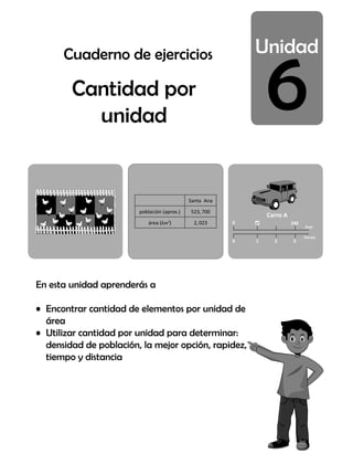 6
Cantidad por
unidad
En esta unidad aprenderás a
• Encontrar cantidad de elementos por unidad de
área
• Utilizar cantidad por unidad para determinar:
densidad de población, la mejor opción, rapidez,
tiempo y distancia
Carro A
(horas)
0
0
240
3
1 2
¿?
(km)
Santa Ana
población (aprox.) 523,700
área (km2
) 2,023
Cuaderno de ejercicios
 
